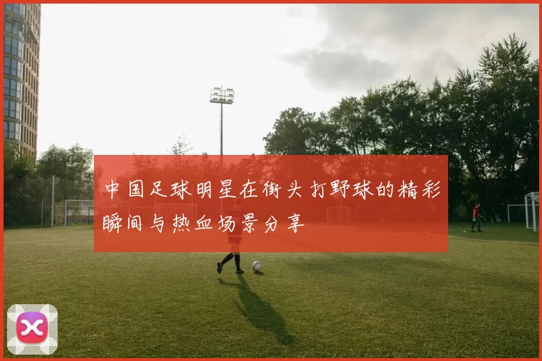 中国足球明星在街头打野球的精彩瞬间与热血场景分享
