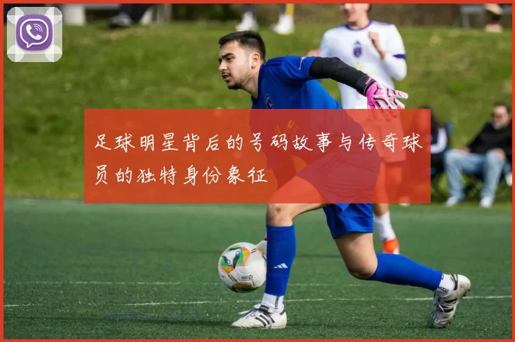 足球明星背后的号码故事与传奇球员的独特身份象征