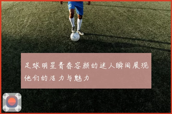 足球明星青春容颜的迷人瞬间展现他们的活力与魅力