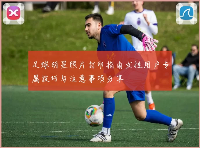 足球明星照片打印指南女性用户专属技巧与注意事项分享