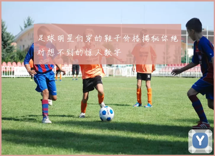 足球明星们穿的鞋子价格揭秘你绝对想不到的惊人数字