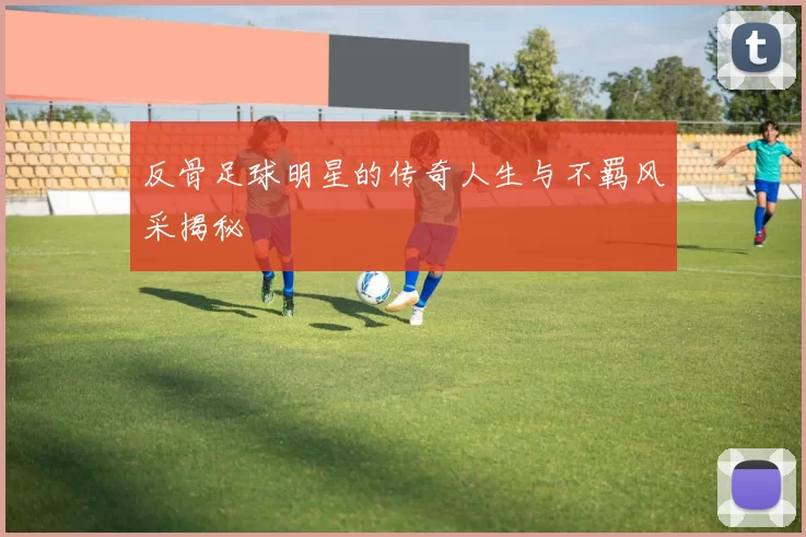 反骨足球明星的传奇人生与不羁风采揭秘