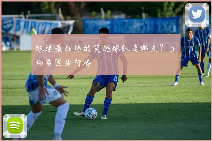球迷最狂热的英超球队是哪支？主场氛围排行榜