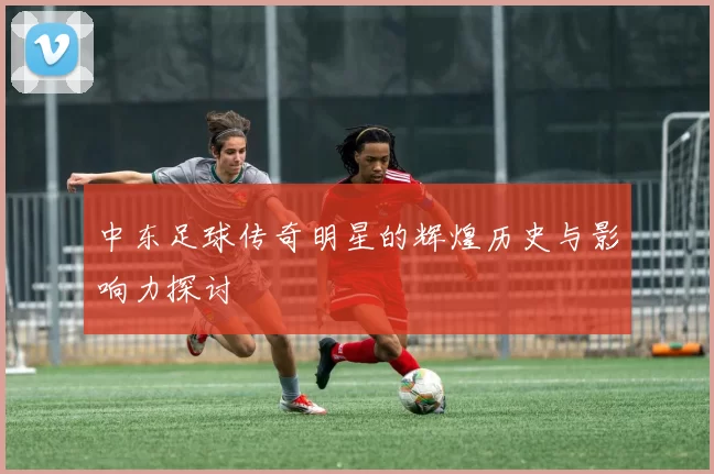 中东足球传奇明星的辉煌历史与影响力探讨