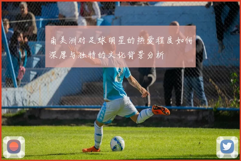 南美洲对足球明星的热爱程度如何深厚与独特的文化背景分析