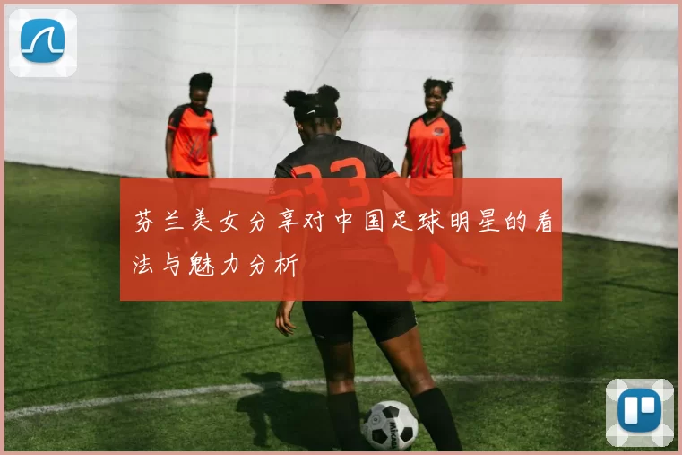 芬兰美女分享对中国足球明星的看法与魅力分析