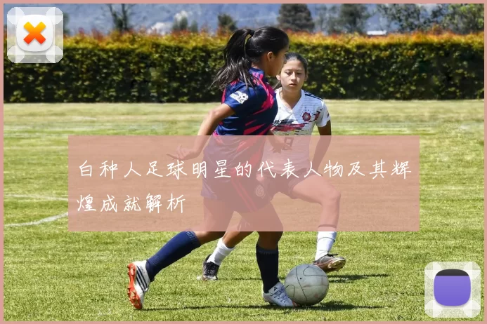 白种人足球明星的代表人物及其辉煌成就解析