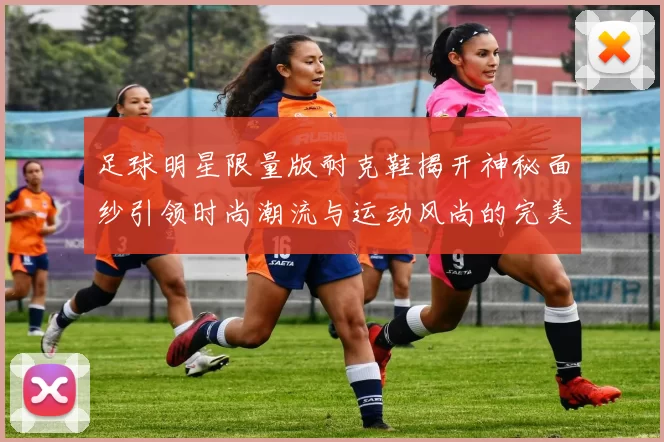 足球明星限量版耐克鞋揭开神秘面纱引领时尚潮流与运动风尚的完美结合