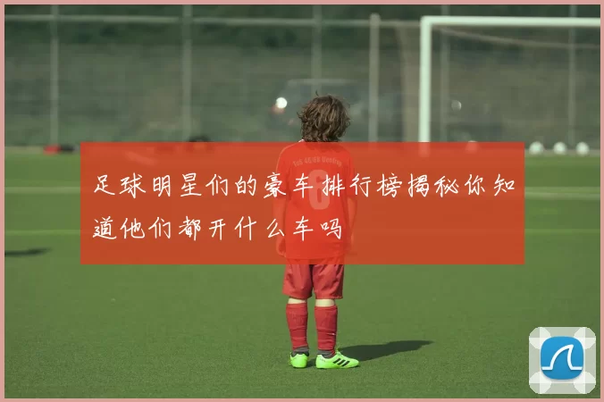 足球明星们的豪车排行榜揭秘你知道他们都开什么车吗