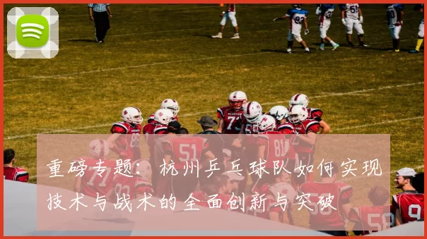 重磅专题：杭州乒乓球队如何实现技术与战术的全面创新与突破