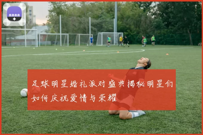 足球明星婚礼派对盛典揭秘明星们如何庆祝爱情与荣耀
