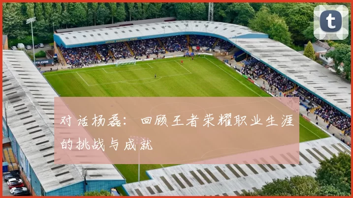 对话杨磊：回顾王者荣耀职业生涯的挑战与成就