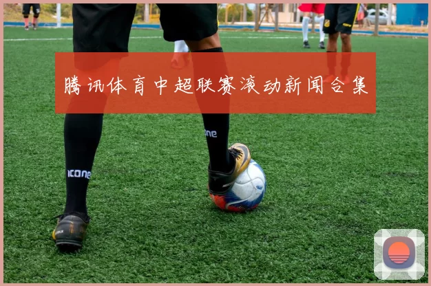腾讯体育中超联赛滚动新闻合集