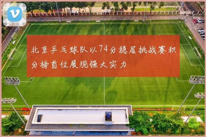 北京乒乓球队以74分稳居挑战赛积分榜首位展现强大实力