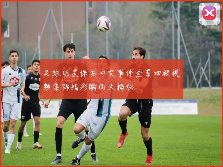 足球明星保安冲突事件全景回顾视频集锦精彩瞬间大揭秘