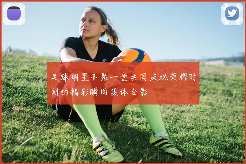 足球明星齐聚一堂共同庆祝荣耀时刻的精彩瞬间集体合影