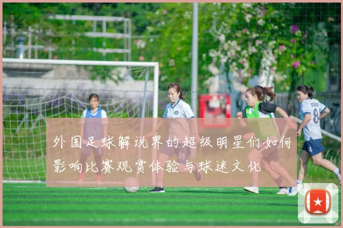 外国足球解说界的超级明星们如何影响比赛观赏体验与球迷文化