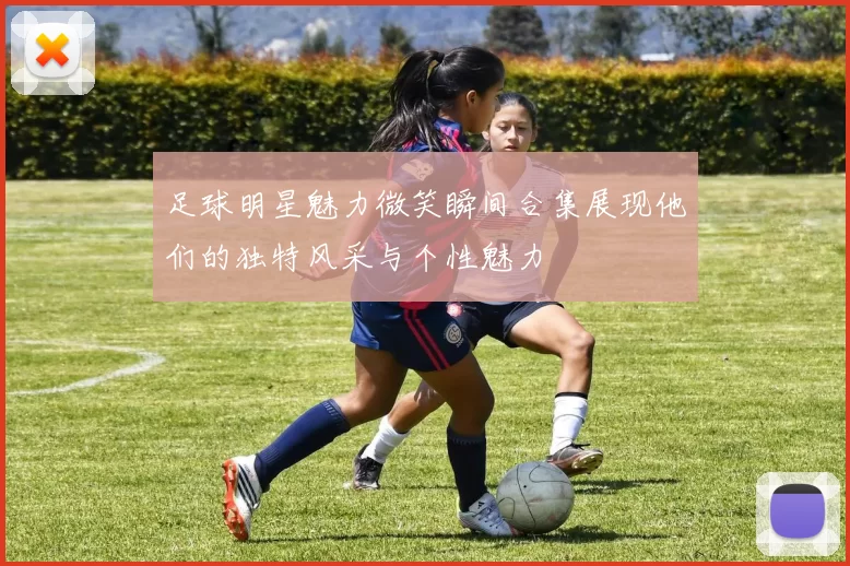 足球明星魅力微笑瞬间合集展现他们的独特风采与个性魅力