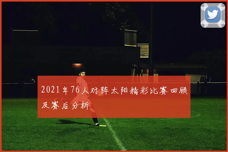 2021年76人对阵太阳精彩比赛回顾及赛后分析