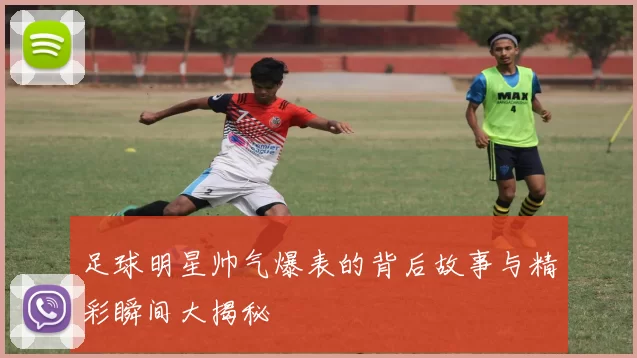 足球明星帅气爆表的背后故事与精彩瞬间大揭秘