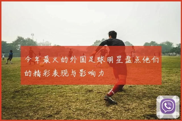 今年最火的外国足球明星盘点他们的精彩表现与影响力