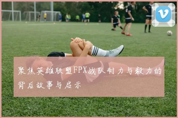 聚焦英雄联盟FPX战队耐力与毅力的背后故事与启示