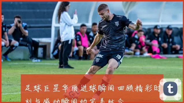 足球巨星华丽进球瞬间回顾精彩时刻与感动瞬间的完美结合
