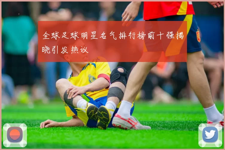 全球足球明星名气排行榜前十强揭晓引发热议