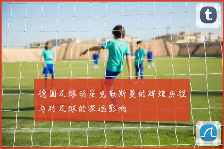 德国足球明星克勒斯曼的辉煌历程与对足球的深远影响