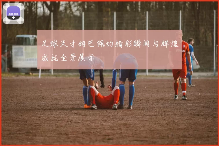 足球天才姆巴佩的精彩瞬间与辉煌成就全景展示