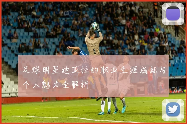 足球明星迪亚拉的职业生涯成就与个人魅力全解析