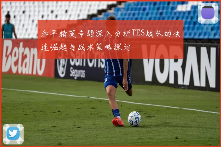 和平精英专题深入分析TES战队的快速崛起与战术策略探讨
