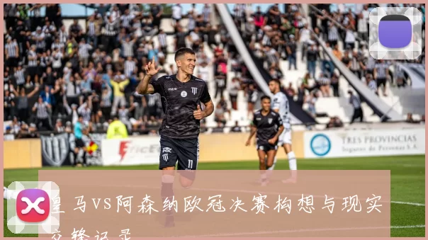 皇马vs阿森纳欧冠决赛构想与现实交锋记录