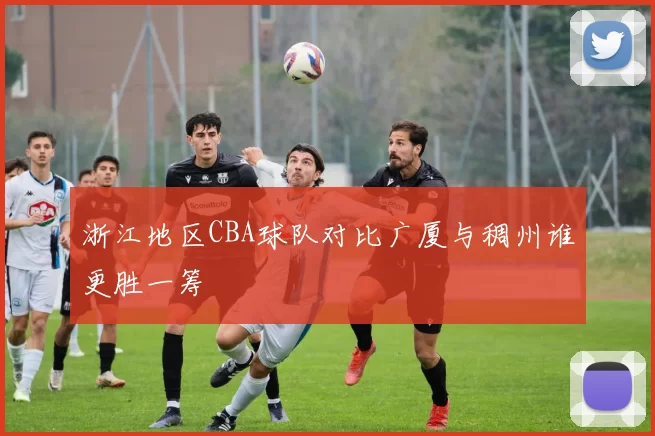 浙江地区CBA球队对比广厦与稠州谁更胜一筹