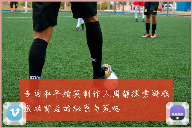 专访和平精英制作人周静探索游戏成功背后的秘密与策略