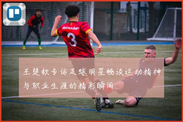 王楚钦专访足球明星畅谈运动精神与职业生涯的精彩瞬间