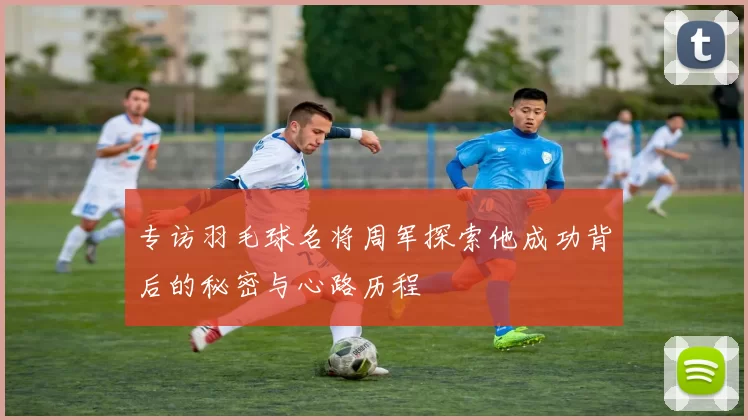 专访羽毛球名将周军探索他成功背后的秘密与心路历程