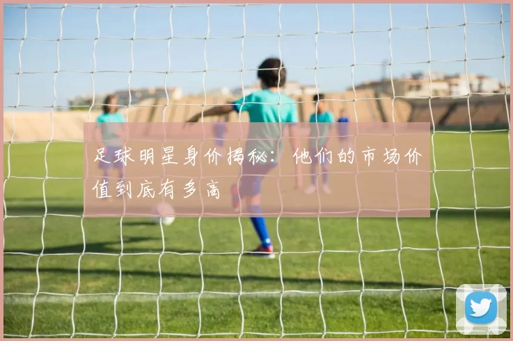 足球明星身价揭秘：他们的市场价值到底有多高