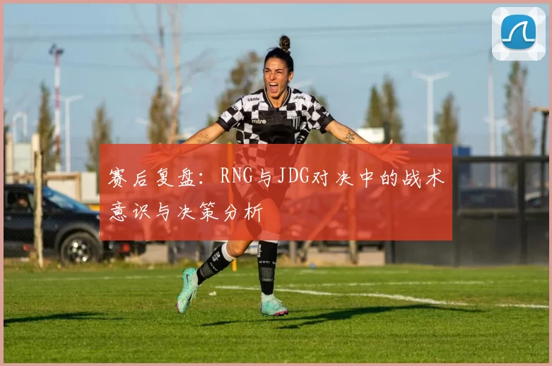 赛后复盘：RNG与JDG对决中的战术意识与决策分析