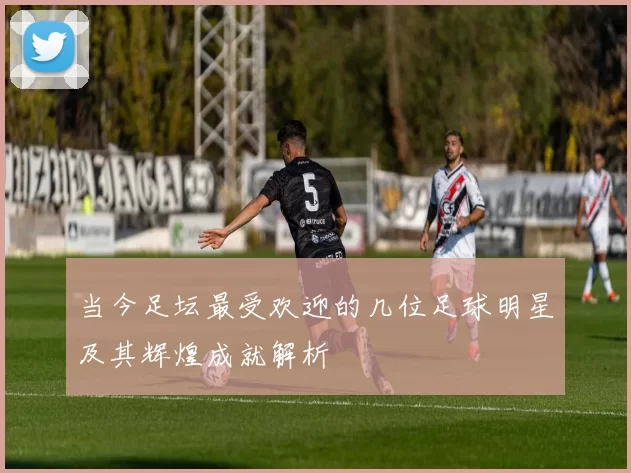 当今足坛最受欢迎的几位足球明星及其辉煌成就解析