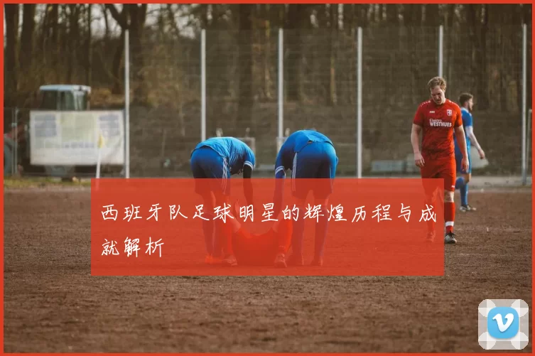 西班牙队足球明星的辉煌历程与成就解析