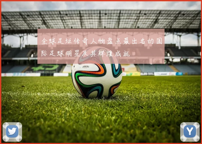 全球足坛传奇人物盘点最出名的国际足球明星及其辉煌成就