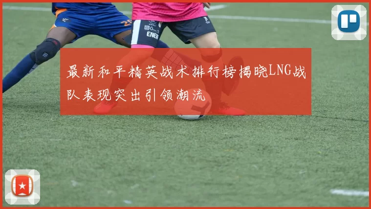 最新和平精英战术排行榜揭晓LNG战队表现突出引领潮流
