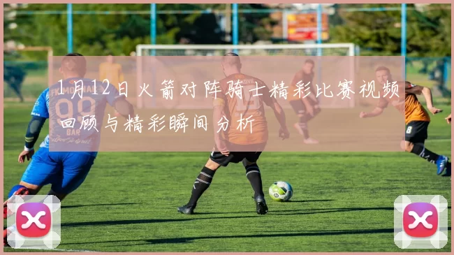 1月12日火箭对阵骑士精彩比赛视频回顾与精彩瞬间分析
