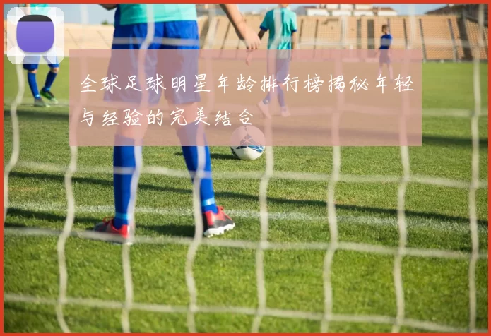 全球足球明星年龄排行榜揭秘年轻与经验的完美结合