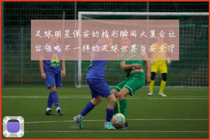 足球明星保安的精彩瞬间大集合让你领略不一样的足球世界与安全守护