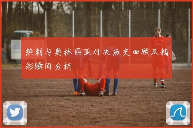 热刺与奥林匹亚对决历史回顾及精彩瞬间分析