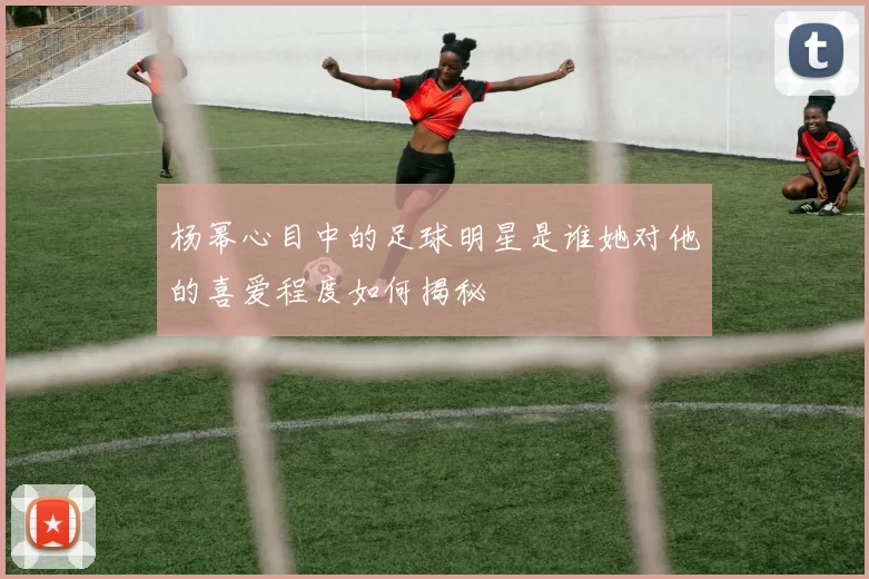 杨幂心目中的足球明星是谁她对他的喜爱程度如何揭秘