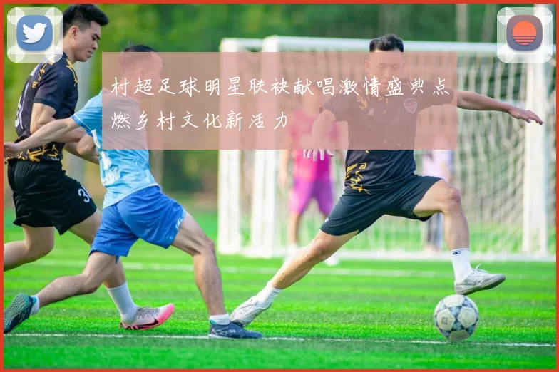 村超足球明星联袂献唱激情盛典点燃乡村文化新活力